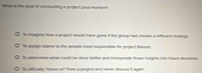 What is the goal of conducting a projec post-morten?
To iagire frow a projed would tave gore if the group tad ctosen a different stategy
To assign blame to the people most responsible for project faures
To determire what could be done better and incoporate trose insighs into future decisions
To offficially "nove on!" frorm a project and never discuss it agan