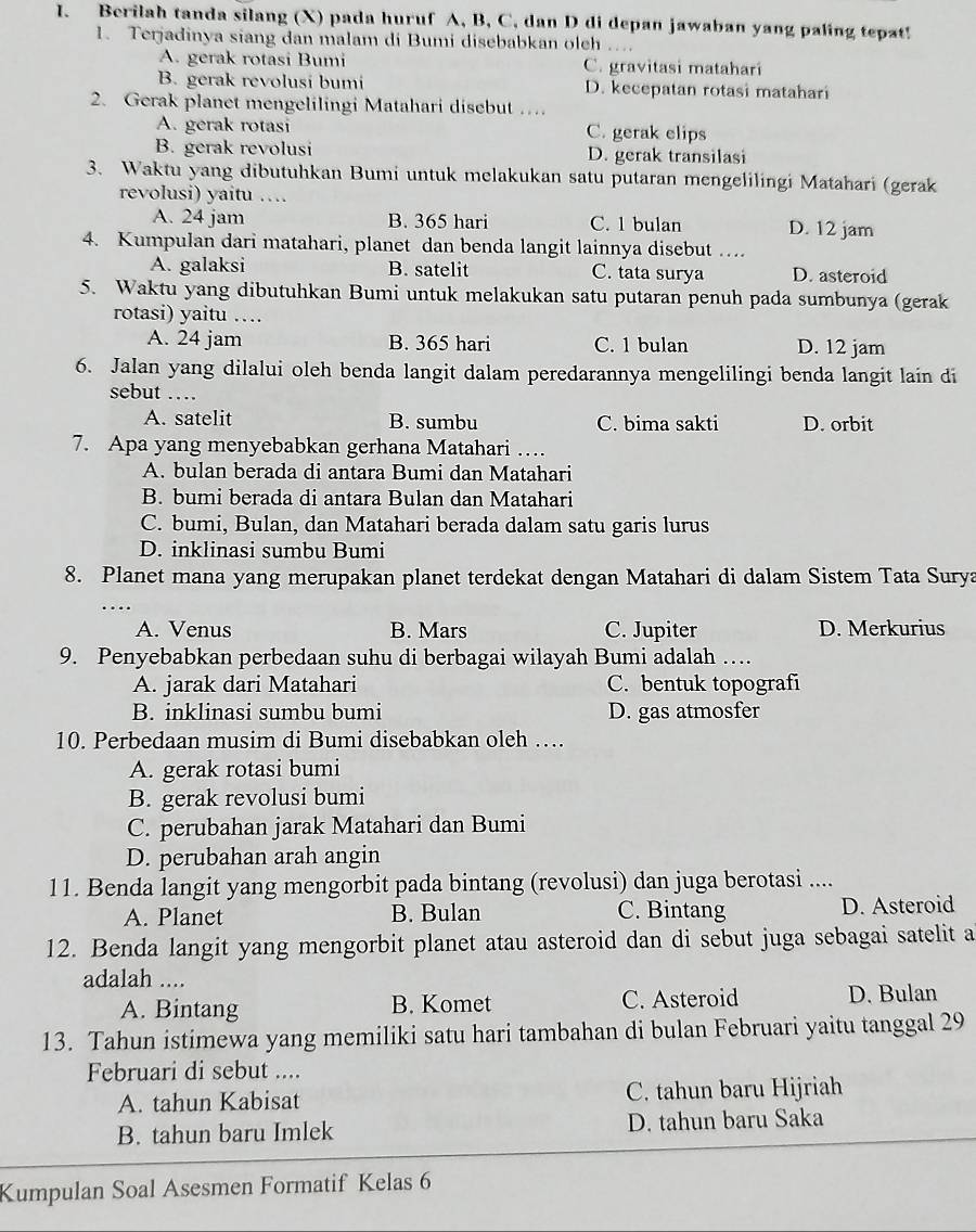 Berilah tanda silang (X) pada huruf A, B, C, dan D di depan jawaban yang paling tepat!
1. Terjadinya siang dan malam di Bumi disebabkan oleh
A. gerak rotasi Bumi C. gravitasi matahari
B. gerak revolusi bumi D. kecepatan rotasi matahari
2. Gerak planet mengelilingi Matahari disebut …
A. gerak rotasi C. gerak elips
B. gerak revolusi D. gerak transilasi
3. Waktu yang dibutuhkan Bumi untuk melakukan satu putaran mengelilingi Matahari (gerak
revolusi) yaitu …
A. 24 jam B. 365 hari C. 1 bulan D. 12 jam
4. Kumpulan dari matahari, planet dan benda langit lainnya disebut ….
A. galaksi B. satelit C. tata surya D. asteroid
5. Waktu yang dibutuhkan Bumi untuk melakukan satu putaran penuh pada sumbunya (gerak
rotasi) yaitu …
A. 24 jam B. 365 hari C. 1 bulan D. 12 jam
6. Jalan yang dilalui oleh benda langit dalam peredarannya mengelilingi benda langit lain di
sebut …_
A. satelit B. sumbu C. bima sakti D. orbit
7. Apa yang menyebabkan gerhana Matahari …
A. bulan berada di antara Bumi dan Matahari
B. bumi berada di antara Bulan dan Matahari
C. bumi, Bulan, dan Matahari berada dalam satu garis lurus
D. inklinasi sumbu Bumi
8. Planet mana yang merupakan planet terdekat dengan Matahari di dalam Sistem Tata Surya
_…
A. Venus B. Mars C. Jupiter D. Merkurius
9. Penyebabkan perbedaan suhu di berbagai wilayah Bumi adalah …
A. jarak dari Matahari C. bentuk topografi
B. inklinasi sumbu bumi D. gas atmosfer
10. Perbedaan musim di Bumi disebabkan oleh …
A. gerak rotasi bumi
B. gerak revolusi bumi
C. perubahan jarak Matahari dan Bumi
D. perubahan arah angin
11. Benda langit yang mengorbit pada bintang (revolusi) dan juga berotasi ....
A. Planet B. Bulan C. Bintang D. Asteroid
12. Benda langit yang mengorbit planet atau asteroid dan di sebut juga sebagai satelit a
adalah ....
A. Bintang B. Komet C. Asteroid D. Bulan
13. Tahun istimewa yang memiliki satu hari tambahan di bulan Februari yaitu tanggal 29
Februari di sebut ....
A. tahun Kabisat C. tahun baru Hijriah
B. tahun baru Imlek D. tahun baru Saka
Kumpulan Soal Asesmen Formatif Kelas 6