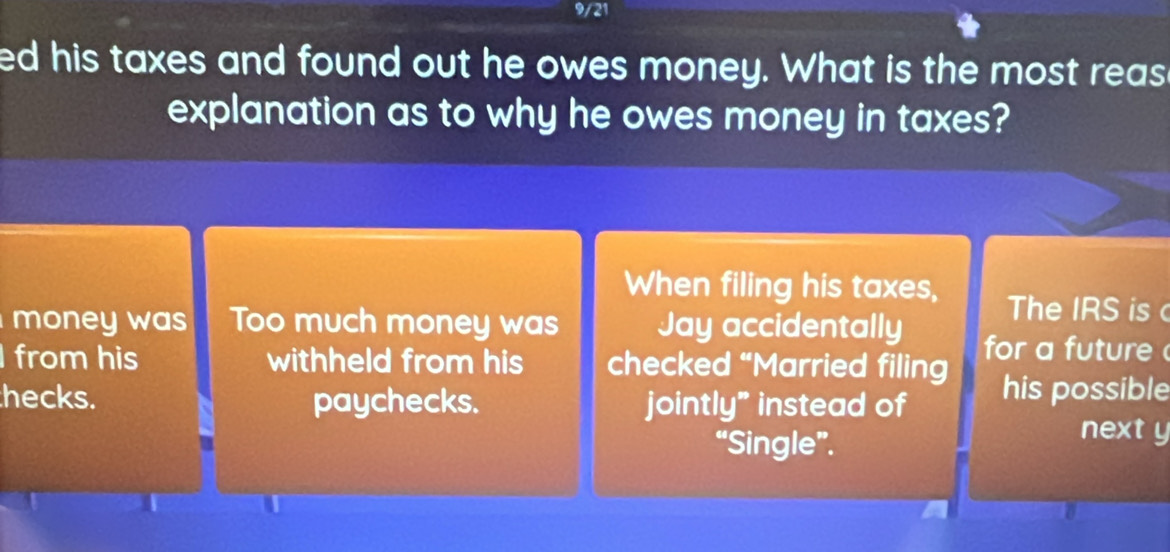 9/21 
ed his taxes and found out he owes money. What is the most reas 
explanation as to why he owes money in taxes? 
When filing his taxes, The IRS is 
money was Too much money was Jay accidentally for a future 
from his withheld from his checked “Married filing 
hecks. paychecks. jointly" instead of his possible 
“Single”. 
next y