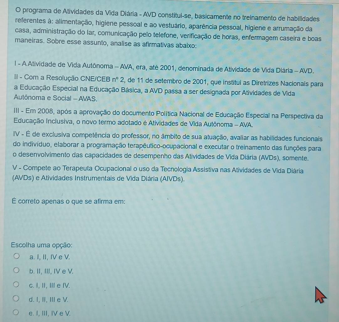 programa de Atividades da Vida Diária - AVD constitui-se, basicamente no treinamento de habilidades
referentes à: alimentação, higiene pessoal e ao vestuário, aparência pessoal, higiene e arrumação da
casa, administração do lar, comunicação pelo telefone, verificação de horas, enfermagem caseira e boas
maneiras. Sobre esse assunto, analise as afirmativas abaixo:
l - A Atividade de Vida Autônoma - AVA, era, até 2001, denominada de Atividade de Vida Diária - AVD.
II - Com a Resolução CNE/CEB n°2 , de 11 de setembro de 2001, que institui as Diretrizes Nacionais para
a Educação Especial na Educação Básica, a AVD passa a ser designada por Atividades de Vida
Autônoma e Social - AVAS.
II - Em 2008, após a aprovação do documento Política Nacional de Educação Especial na Perspectiva da
Educação Inclusiva, o novo termo adotado é Atividades de Vida Autônoma - AVA.
IV - É de exclusiva competência do professor, no âmbito de sua atuação, avaliar as habilidades funcionais
do indivíduo, elaborar a programação terapêutico-ocupacional e executar o treinamento das funções para
o desenvolvimento das capacidades de desempenho das Atividades de Vida Diária (AVDs), somente.
V - Compete ao Terapeuta Ocupacional o uso da Tecnologia Assistiva nas Atividades de Vida Diária
(AVDs) e Atividades Instrumentais de Vida Diária (AIVDs).
É correto apenas o que se afirma em:
Escolha uma opção:
a. I, II, IV e V.
b. II, III, IV e V.
c. I, I, I e IV.
d. I, II, IIe V.
e. I, III, IV e V.