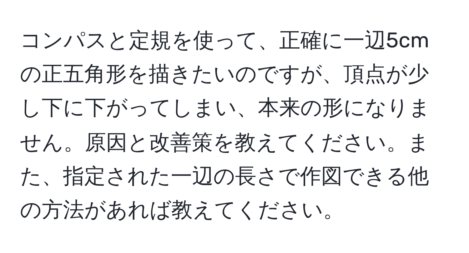 コンパスと定規を使って、正確に一辺5cmの正五角形を描きたいのですが、頂点が少し下に下がってしまい、本来の形になりません。原因と改善策を教えてください。また、指定された一辺の長さで作図できる他の方法があれば教えてください。