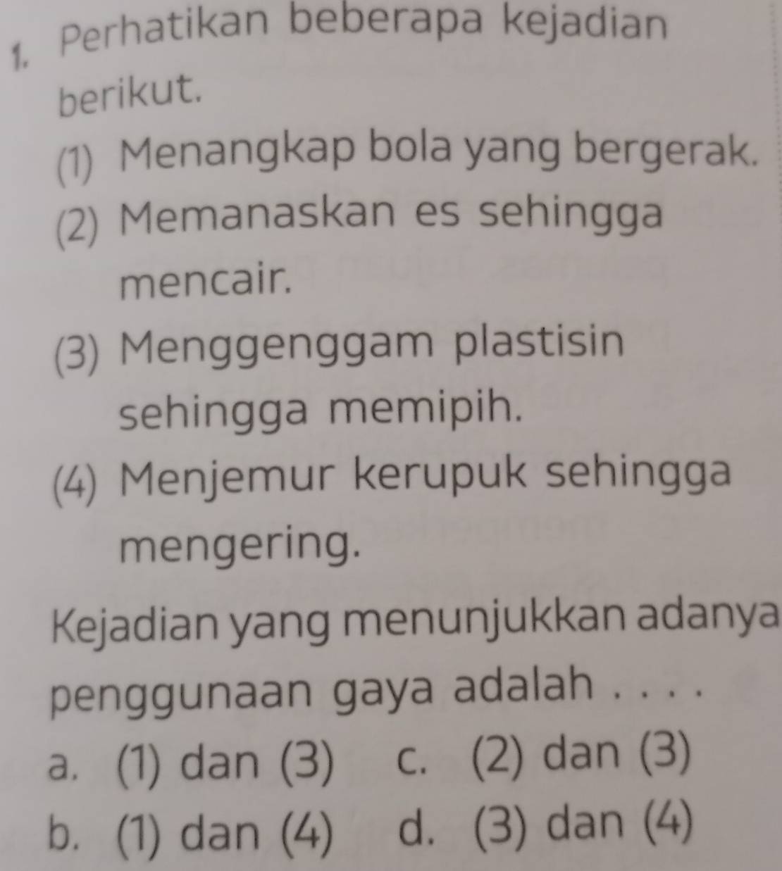 Perhatikan beberapa kejadian
berikut.
(1) Menangkap bola yang bergerak.
(2) Memanaskan es sehingga
mencair.
(3) Menggenggam plastisin
sehingga memipih.
(4) Menjemur kerupuk sehingga
mengering.
Kejadian yang menunjukkan adanya
penggunaan gaya adalah . . . .
a. (1) dan (3) c. (2) dan (3)
b. (1) dan (4) d. (3) dan (4)