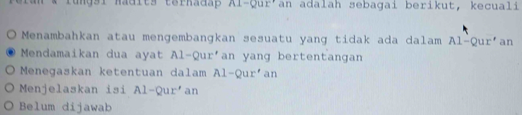 ungsi Madits terhadap Al-Qur an adalah sebagai berikut, kecuali
 Menambahkan atau mengembangkan sesuatu yang tidak ada dalam Al-Qur' an
Mendamaikan dua ayat Al-Qur'an yang bertentangan
Menegaskan ketentuan dalam Al-Qurían
Menjelaskan isi A1-Qur an
Belum dijawab