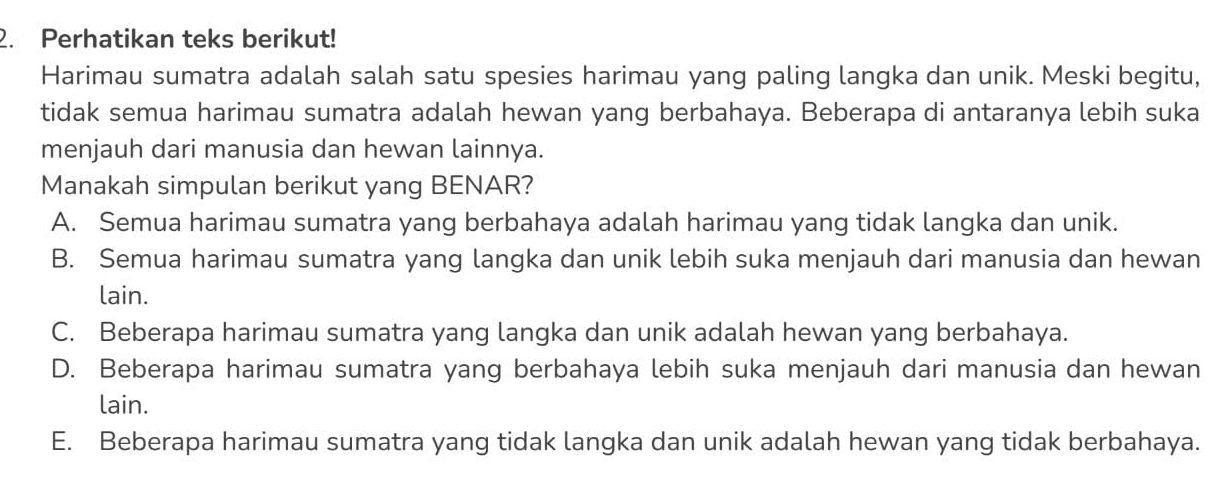 Perhatikan teks berikut!
Harimau sumatra adalah salah satu spesies harimau yang paling langka dan unik. Meski begitu,
tidak semua harimau sumatra adalah hewan yang berbahaya. Beberapa di antaranya lebih suka
menjauh dari manusia dan hewan lainnya.
Manakah simpulan berikut yang BENAR?
A. Semua harimau sumatra yang berbahaya adalah harimau yang tidak langka dan unik.
B. Semua harimau sumatra yang langka dan unik lebih suka menjauh dari manusia dan hewan
lain.
C. Beberapa harimau sumatra yang langka dan unik adalah hewan yang berbahaya.
D. Beberapa harimau sumatra yang berbahaya lebih suka menjauh dari manusia dan hewan
lain.
E. Beberapa harimau sumatra yang tidak langka dan unik adalah hewan yang tidak berbahaya.