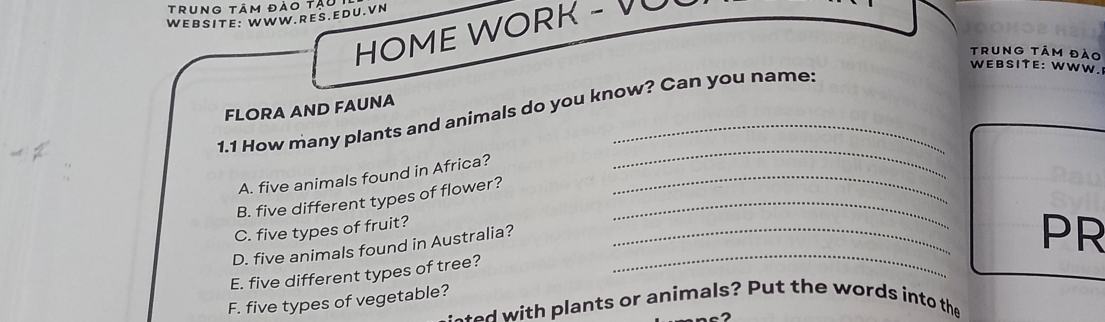 trung tâm đào tậu 
WEBSITE: WWW.RES.EDU.VN 
HOME WORK - VU 
Trung tÂm đào 
WEBSITE: WWW. 
FLORA AND FAUNA 
1.1 How many plants and animals do you know? Can you name: 
A. five animals found in Africa?_ 
_ 
B. five different types of flower?_ 
C. five types of fruit? 
D. five animals found in Australia?_ 
_ 
PR 
E. five different types of tree? 
F. five types of vegetable? d with plants or animals? Put the words into the