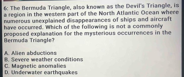 6: The Bermuda Triangle, also known as the Devil's Triangle, is
a region in the western part of the North Atlantic Ocean where
numerous unexplained disappearances of ships and aircraft
have occurred. Which of the following is not a commonly
proposed explanation for the mysterious occurrences in the
Bermuda Triangle?
A. Alien abductions
B. Severe weather conditions
C. Magnetic anomalies
D. Underwater earthquakes