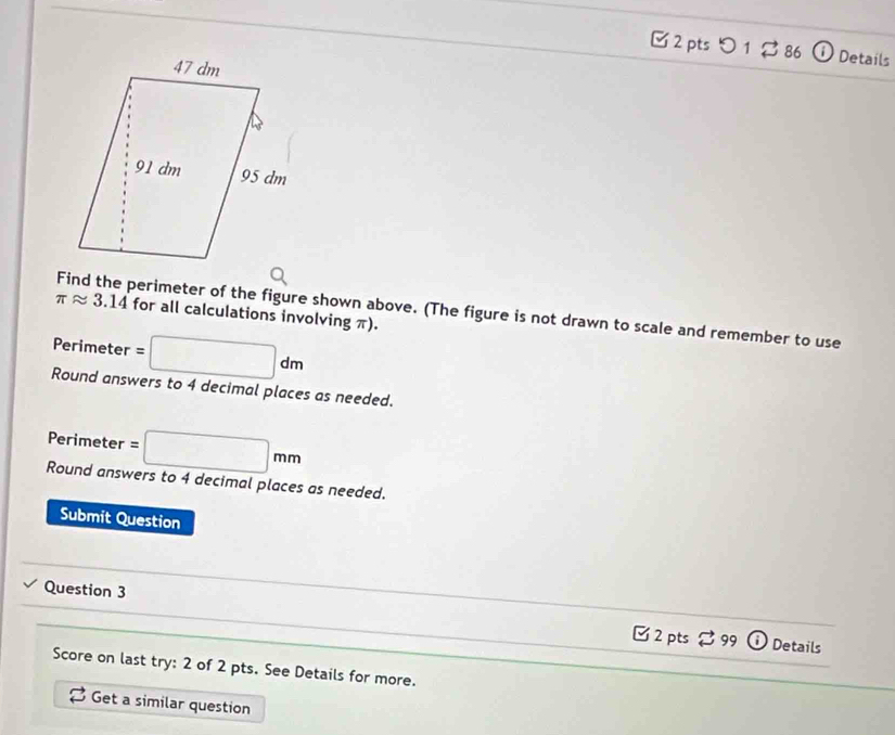 □ 2 pts つ 1 $ 86 Details 
Find the perimeter of the figure shown above. (The figure is not drawn to scale and remember to use
π approx 3.14 for all calculations involving π).
Perimeter =□ dm
Round answers to 4 decimal places as needed. 
Perimeter =□ mm
Round answers to 4 decimal places as needed. 
Submit Question 
Question 3 _ 2pts 。 99 
_ 
Details 
Score on last try: 2 of 2 pts. See Details for more. 
_ 
_ 
Get a similar question