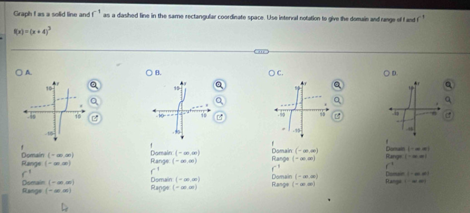 Graph f as a solid line and f^(-1) as a dashed line in the same rectangular coordinate space. Use interval notation to give the domain and range of fand
f(x)=(x+4)^3
A.
B.
C.
D.
45
.46
f
f
f Dorain (-∈fty ,∈fty )
Domain (- ∞.∞) Domain (-∈fty ,∈fty ) Domain: (-∈fty ,∈fty ) Range
Range (-∞,∞) Range: (-∈fty ,∈fty ) Range (-∈fty ,∈fty ) (-∈fty ,∈fty )
f^1
Domain (-∈fty ,∈fty ) Domain (-cos -∈fty )
Domain (-∞.∞) Domain (-∈fty ,∈fty ) Range Rangu
Rangs (-∞.∞) Range: (-∈fty ,∈fty ) (-∈fty ,∈fty ) (-∈fty ,a)