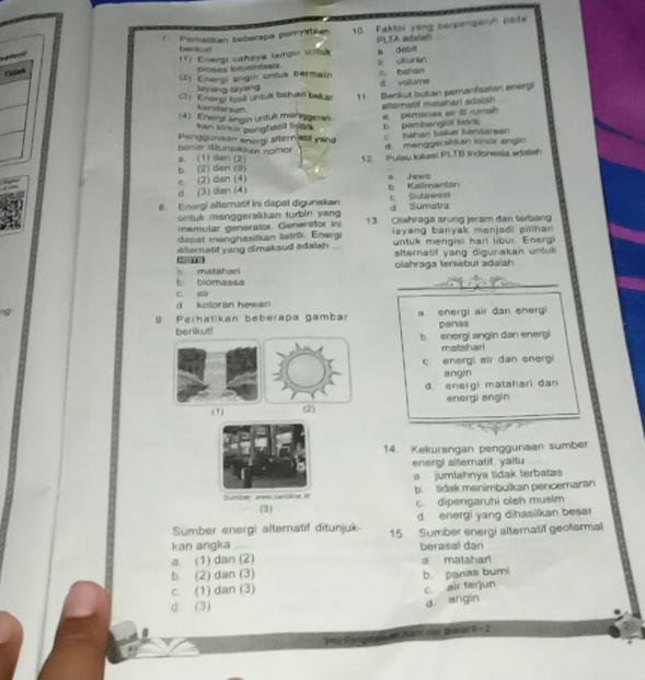 Porhatkan beberapa poryatkan 10. Faktor yeng berpengaruh pade
PLTA adelon
beelkur!
plaril
(1) Energi caheya tampo uola a debit
Doses iolosintesis
(2) Energi angin untuk bermain b ukuran C. bahan
Ay ang-tayang d vallume
3) Enargi fosil untuk bahuan bake 11 Benkut bukan peranfastan energi
pemanas air đi rumah alfemalf mataheni adalsh
kendersan
(4) Energi angin untul mer nigerak
kan kincir penghasi tisek b. pembanglol t k
Ponggunision enorgl aftern stif yang
d  menggerskluan kinor angin
B. (1) dan (2) berer dilunjukkan nomor c bahan bakær kansareen
b (2) dan (3) c (2) dan (4) 12 Pulsu Iokas! PLTB Indonesia adaish
a Jarwl
d (3) dan (4) b Kallmantan
I. Energi alternatif Ini dapet digunakan t. Gutawost d Sumatra
untuk manggerakkan turbin yang
emutar generator Generator in 13 Osahraga srung jeram dan tarban
dapat menghasitkan listrik. Energi iayang banyak menjadi pilnan 
untuk mengisi har libur. Energi
alternatif yang dimaksud adatah alternatif yang digunakan untuk 
2
5 matahan olahraga tersebut adaiah
L biomassa
_
_
C. a
d kotoran hewan
9 Perhatikan beberapa gambar a energi air dan energi panas
berikut! b. energi angin dan energi
matshari
c energl air dan energ
angin
d. energi matahari dan
(1) (2) energi angin
14. Kekurangan penggunaan sumber
energ! alternatif. yaitu
a jumlahnya tidak terbatas
Sumber wes Lartane 1 b. tidak manimbulkan pencemaran
(3) c. dipengaruhi oleh muslm
Sumber energi altematif ditunjuk d energi yang dihasilkan besar
kan angka 15. Sumber energi alternatif geotermal
a. (1) dan (2) berasal dan
b (2) dan (3) a matahad
b. panias bumi
c (1) dan (3)
c air terjun
d. (3)
d angin
Nam dhe Nawad 8-  2