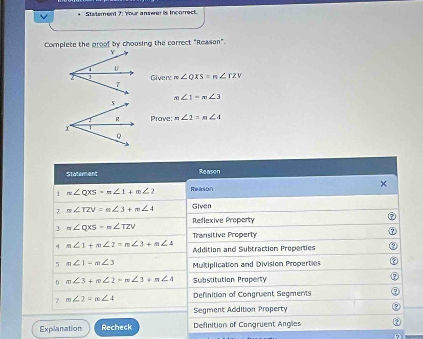 Statement 7: Your answer is incorrect. 
Complete the proof by choosing the correct "Reason". 
Given: m∠ QXS=m∠ TZV
m∠ 1=m∠ 3
Prove: m∠ 2=m∠ 4
Statement Reason 
1 m∠ QXS=m∠ 1+m∠ 2 Reason × 
2 m∠ TZV=m∠ 3+m∠ 4 Given 
Reflexive Property 
3 m∠ QXS=m∠ TZV
Transitive Property 
② 
4 m∠ 1+m∠ 2=m∠ 3+m∠ 4 Addition and Subtraction Properties 
5 m∠ 1=m∠ 3
Multiplication and Division Properties 
② 
6 m∠ 3+m∠ 2=m∠ 3+m∠ 4 Substitution Property 
② 
7 m∠ 2=m∠ 4
Definition of Congruent Segments 
Segment Addition Property 
a 
Explanation Recheck Definition of Congruent Angles P