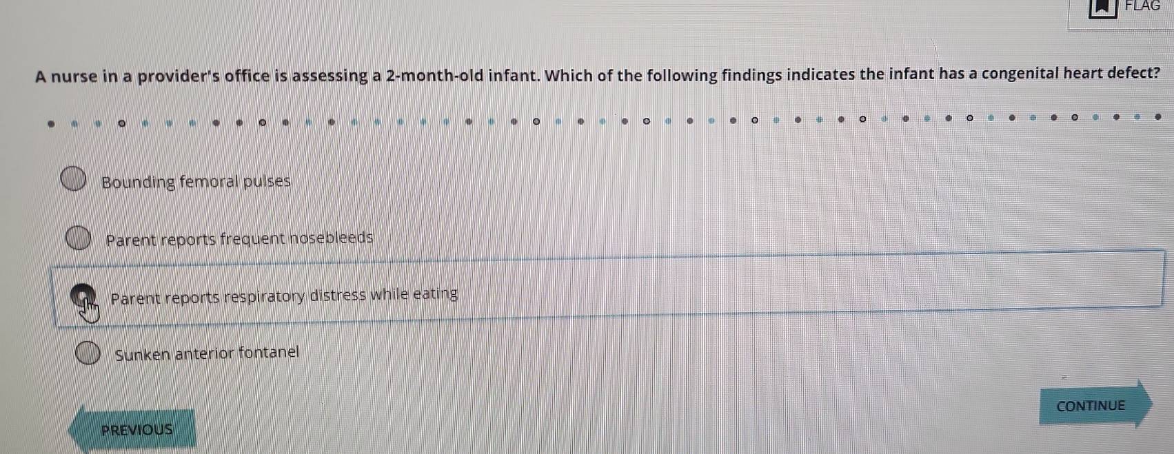 FLAG
A nurse in a provider's office is assessing a 2-month-old infant. Which of the following findings indicates the infant has a congenital heart defect?
Bounding femoral pulses
Parent reports frequent nosebleeds
Parent reports respiratory distress while eating
Sunken anterior fontanel
PREVIOUS CONTINUE