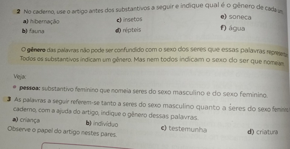 No caderno, use o artigo antes dos substantivos a seguir e indique qual é o gênero de cada um
a) hibernação c) insetos
e) soneca
b) fauna d) répteis
f) água
O gênero das palavras não pode ser confundido com o sexo dos seres que essas palavras representa
Todos os substantivos indicam um gênero. Mas nem todos indicam o sexo do ser que nomeiam.
Veja:
pessoa: substantivo feminino que nomeia seres do sexo masculino e do sexo feminino.
3 As palavras a seguir referem-se tanto a seres do sexo masculino quanto a seres do sexo feminin
caderno, com a ajuda do artigo, indique o gênero dessas palavras.
a) criança b) indivíduo c) testemunha
Observe o papel do artigo nestes pares.
d) criatura