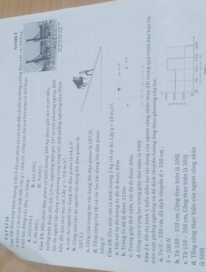 vật lí 10
NTMKT
Câu 18: Búa máy khối lượng 1tấn ở độ cao 10 m so với mặt đất chuẩn bị đóng xuống đầu một cọc bêtông
ở độ cao 1 m so với mặt đất. Lấy g=10m/s^2 *, công cực đại mà búa máy có thế thực
hiện khi đóng vào đầu cọc bằng :
A. 100.000 J. B. 110.000 J.
C. 90.000 J. D. 9.000 J.
Câu 19: Một chiếc đàn piano có khối lượng 380 kg được giữ cho trượt đều
xuống một đoạn dốc dài 2,9 m, nghiêng một góc 10° so với phương ngang. Biết
lực do người tác dụng có phương song song với mặt phẳng nghiêng như Hình
bên. Bỏ qua mọi ma sát. Lấy g=9,8m/s^2.
a. Lực do người tác dụng lên đàn piano là 64,6 N
b. Công của lực do người tác dụng lên đàn piano là
-187,5 J
c. Công của trọng lực tác dụng lên đàn piano là 187,5J
d. Tổng công của tất cả các lực tác dụng lên đàn piano
bằng 0
Câu 20: Cho một vật có khối lượng 2 kg rơi tự do. Lấy g=10m/s^2.
a. Vật rơi tự do trong 4s đã đi được 80m
t_0=0
b. Trong 5s đã đi được 120m
g,(+)
c. Trong giây thứ năm, vật đã đi được 40m
d. Công của trọng lực trong giây thứ năm là 900J
Câu 21: Đồ thị hình 1 biểu diễn lực tác dụng của người công nhân thay đối trong quá trình kéo bao tải
trên mặt phẳng nghiêng và độ dịch chuyến tương ứng theo phương của lực.
a. Từ 0-100cm ị độ dịch chuyến d=100cm;
F=200N
b. Từ 100-150cm , Công thực hiện là 200J 
c. Từ 150 -200 0 cm, Công thực hiện là 300J
d. Tổng công thực hiện của người công nhân
là 500J Hình 1