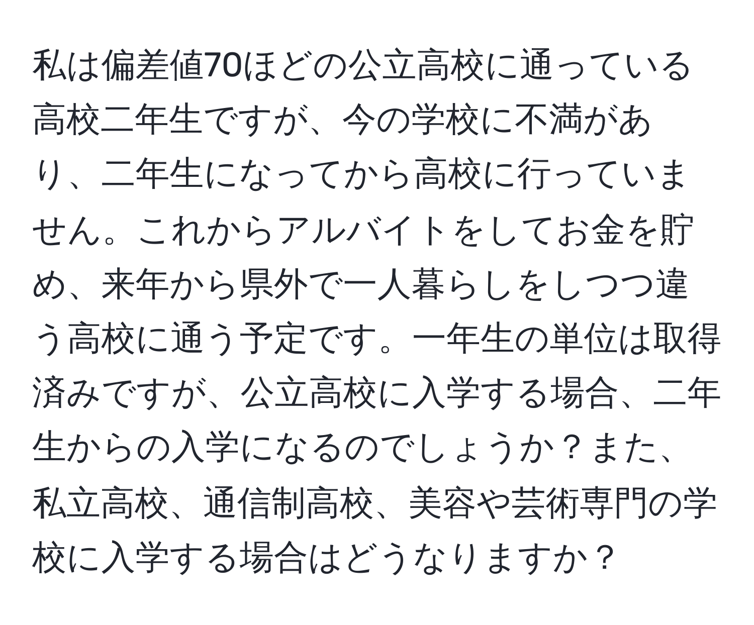 私は偏差値70ほどの公立高校に通っている高校二年生ですが、今の学校に不満があり、二年生になってから高校に行っていません。これからアルバイトをしてお金を貯め、来年から県外で一人暮らしをしつつ違う高校に通う予定です。一年生の単位は取得済みですが、公立高校に入学する場合、二年生からの入学になるのでしょうか？また、私立高校、通信制高校、美容や芸術専門の学校に入学する場合はどうなりますか？