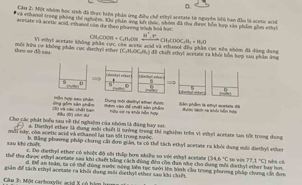 Cầu 2: Một nhóm học sinh đã thực hiện phản ứng điều chế ethyl acetate từ nguyên liệu ban đầu là acetic acid
và ethanol trong phòng thí nghiệm. Khi phản ứng kết thúc, nhóm đã thu được hỗn hợp sản phẩm gồm ethyl
acetate và acetic acid, ethanol còn dư theo phương trình hoá học:
CH_3COOH+C_2H_5OHxrightarrow H^+,t°CH_3COOC_2H_5+H_2O
VI ethyl acetate không phân cực, còn acetic acid và ethanol đều phân cực nên nhóm đã dùng dung
hôi hữu cơ không phân cực diethyl ether (C_2H_5OC_2H_5) đề chiết ethyl acetate ra khỏi hỗn hợp sau phản ứng
theo sơ đồ sau:
(diethyl ether) (diethyl ether)
s
s D s D D
s D
(nước) (nước) (nước) (diethyl ether) (nước)
Hỗn hợp sau phản Dung môi diethyl ether được Sản phẩm là ethyl acetate đã
ứng gồm sản phẩm thêm vào để chiết sản phẩm đựợc tách ra khỏi hỗn hợp
(S) và các chất ban hữu cơ ra khỏi hỗn hợp
đầu (Đ) còn dư
Cho các phát biểu sau về thí nghiệm của nhóm là đúng hay sai:
a. Diethyl ether là dung môi chiết lí tưởng trong thí nghiệm trên vì ethyl acetate tan tốt trong dung
môi này, còn acetic acid và ethanol lại tan tốt trong nước.
b. Bằng phương pháp chưng cất đơn giản, ta có thể tách ethyl acetate ra khỏi dung môi diethyl ether
sau khi chiết.
c. Do diethyl ether có nhiệt độ sôi thấp hơn nhiều so với ethyl acetate (34,6°C so với 77,1°C) nên có
thể thu được ethyl acetate sau khi chiết bằng cách dùng đèn cồn đun nhẹ cho dung môi diethyl ether bay hơi.
d. Để an toàn, ta có thể dùng nước nóng liên tục tưới lên bình cầu trong phương pháp chưng cất đơn
giản để tách ethyl acetate ra khỏi dung môi diethyl ether sau khi chiết.
Câu 3: Một carboxylic acid X có hàm I