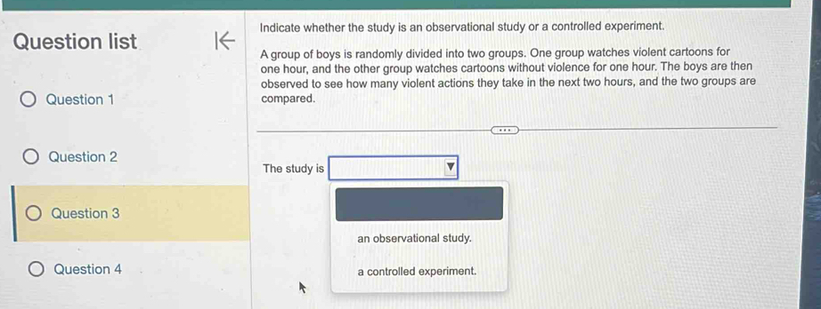 Indicate whether the study is an observational study or a controlled experiment. 
Question list 
A group of boys is randomly divided into two groups. One group watches violent cartoons for
one hour, and the other group watches cartoons without violence for one hour. The boys are then 
observed to see how many violent actions they take in the next two hours, and the two groups are 
Question 1 compared. 
Question 2 
The study is 
Question 3 
an observational study. 
Question 4 a controlled experiment.