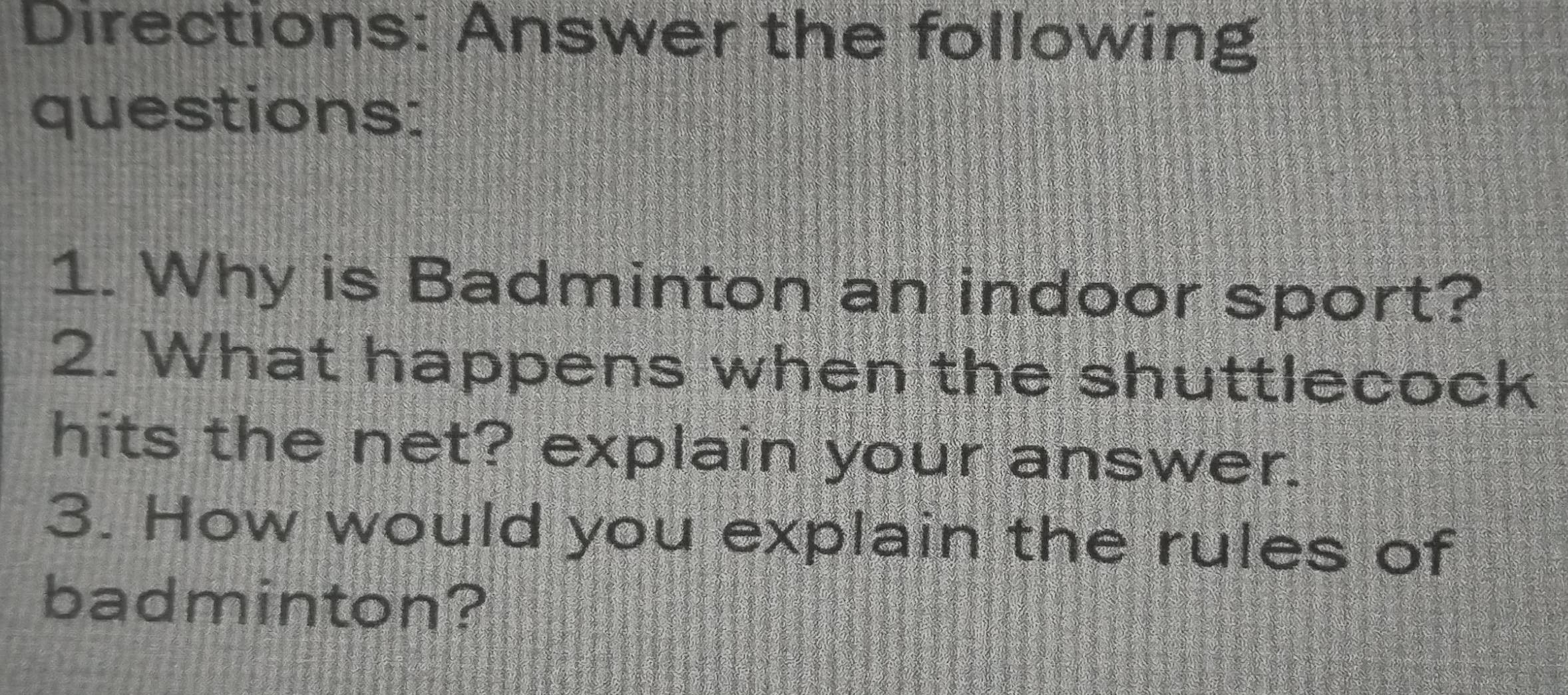 Directions: Answer the following 
questions: 
1. Why is Badminton an indoor sport? 
2. What happens when the shuttlecock 
hits the net? explain your answer. 
3. How would you explain the rules of 
badminton?