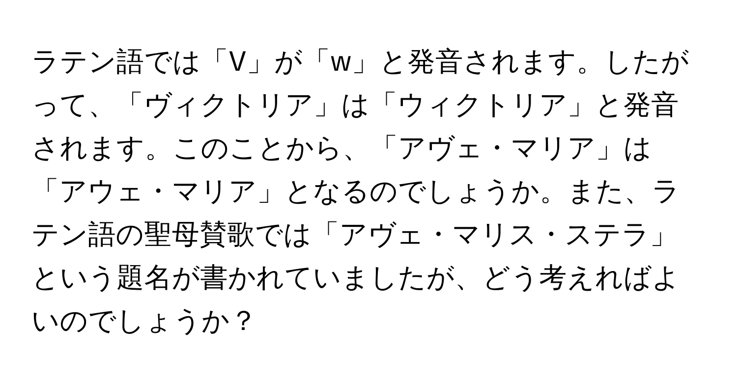 ラテン語では「V」が「w」と発音されます。したがって、「ヴィクトリア」は「ウィクトリア」と発音されます。このことから、「アヴェ・マリア」は「アウェ・マリア」となるのでしょうか。また、ラテン語の聖母賛歌では「アヴェ・マリス・ステラ」という題名が書かれていましたが、どう考えればよいのでしょうか？