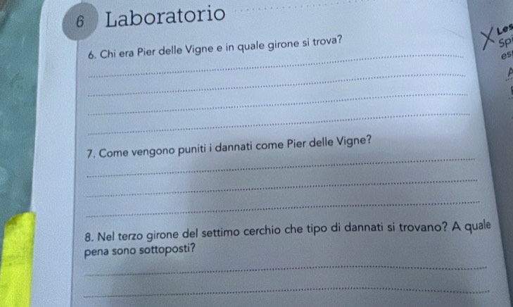 Laboratorio 
Les 
_ 
6. Chi era Pier delle Vigne e in quale girone si trova? 
Spi 
es 
_ 
P 
_ 
_ 
_ 
7. Come vengono puniti i dannati come Pier delle Vigne? 
_ 
_ 
8. Nel terzo girone del settimo cerchio che tipo di dannati si trovano? A quale 
pena sono sottoposti? 
_ 
_