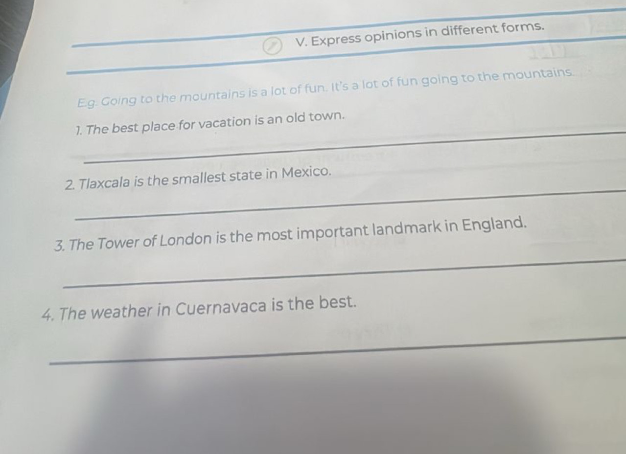 Express opinions in different forms. 
E.g. Going to the mountains is a lot of fun. It's a lot of fun going to the mountains. 
_ 
_ 
1. The best place for vacation is an old town. 
_ 
2. Tlaxcala is the smallest state in Mexico. 
_ 
3. The Tower of London is the most important landmark in England. 
4. The weather in Cuernavaca is the best. 
_