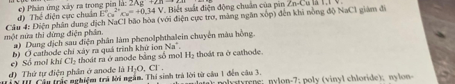 Phản ứng xảy ra trong pin là: 2Ag+2nto 2a
Câu 4: Điện phân dung dịch NaCl bão hòa (với điện cực trơ, màng ngăn xốp) đến khi nồng độ NaCl giám đi d) Thể điện cực chuẩn E^0cu^(2+)/cu=+0.34V , Biết suất điện động chuẩn của pin Zn-Cu là I,I V. 
một nửa thì dừng điện phân. 
a) Dung dịch sau diện phân làm phenolphthalein chuyển màu hồng. 
b) Ở cathode chỉ xảy ra quá trình khử ion Na^+. 
c) Số mol khí Cl_2 thoát ra ở anode bằng số mol H_2 thoát ra ở cathode. 
d) Thứ tự điện phân ở anode là H_2O , Cl. 
NII Câu trắc nghiệm trả lời ngắn. Thí sinh trả lời từ câu 1 đến câu 3. ; n trne ; nylon- 7; poly (vin l chloride) ; n l