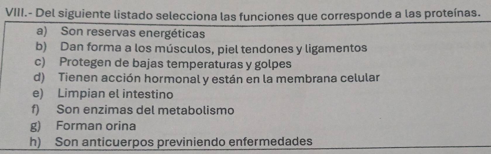 VIII.- Del siguiente listado selecciona las funciones que corresponde a las proteínas.
a) Son reservas energéticas
b) Dan forma a los músculos, piel tendones y ligamentos
c) Protegen de bajas temperaturas y golpes
d) Tienen acción hormonal y están en la membrana celular
e) Limpian el intestino
f) Son enzimas del metabolismo
g) Forman orina
h) Son anticuerpos previniendo enfermedades