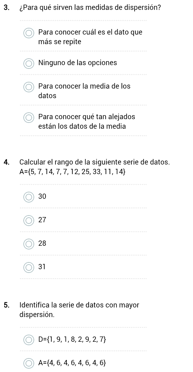 ¿Para qué sirven las medidas de dispersión?
Para conocer cuál es el dato que
más se repite
Ninguno de las opciones
Para conocer la media de los
datos
Para conocer qué tan alejados
están los datos de la media
4. Calcular el rango de la siguiente serie de datos.
A= 5,7,14,7,7,12,25,33,11,14
30
27
28
31
5. Identifica la serie de datos con mayor
dispersión.
D= 1,9,1,8,2,9,2,7
A= 4,6,4,6,4,6,4,6