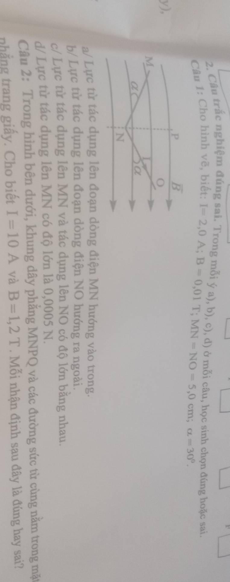 Câu trắc nghiệm đúng sai. Trong mỗi ý a), b), c), d) ở mỗi câu, học sinh chọn đúng hoặc sai.
Câu 1: Cho hình vẽ, biết:
I=2,0A;B=0,01T;MN=NO=5,0cm;alpha =30^0.
y),
a/ Lực từ tác dụng lên đoạn dòng điện MN hướng vào trong.
b/ Lực từ tác dụng lên đoạn dòng điện NO hướng ra ngoài.
c/ Lực từ tác dụng lên MN và tác dụng lên NO có độ lớn bằng nhau.
d/ Lực từ tác dụng lên MN có độ lớn là 0,0005 N.
Câu 2: Trong hình bên dưới, khung dây phẳng MNPQ và các đường sức từ cùng nằm trong mặt
nhẳng trang giấy. Cho biết I=10A và B=1,2T. Mỗi nhận định sau đây là đúng hay sai?