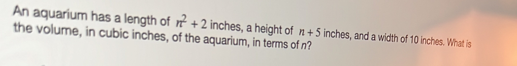 An aquarium has a length of n^2+2 inches, a height of n+5
the volume, in cubic inches, of the aquarium, in terms of n? inches, and a width of 10 inches. What is