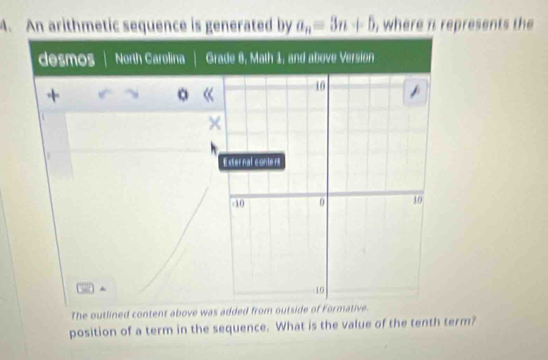 An arithmetic sequence is generated by a_n=3n+5 , where n represents the 
desmos North Carolina G 
+ 
。 
The outlined content above was added from outside of Formative. 
position of a term in the sequence. What is the value of the tenth term?