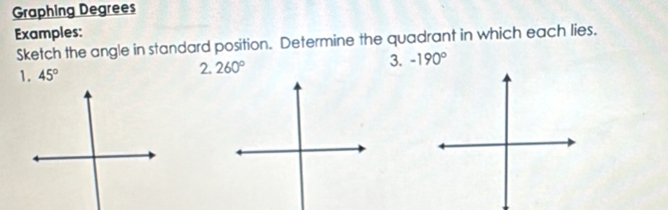 Graphing Degrees 
Examples: 
Sketch the angle in standard position. Determine the quadrant in which each lies. 
1. 45°
2. 260°
3. -190°