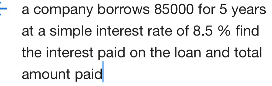 a company borrows 85000 for 5 years
at a simple interest rate of 8.5 % find 
the interest paid on the loan and total 
amount paid