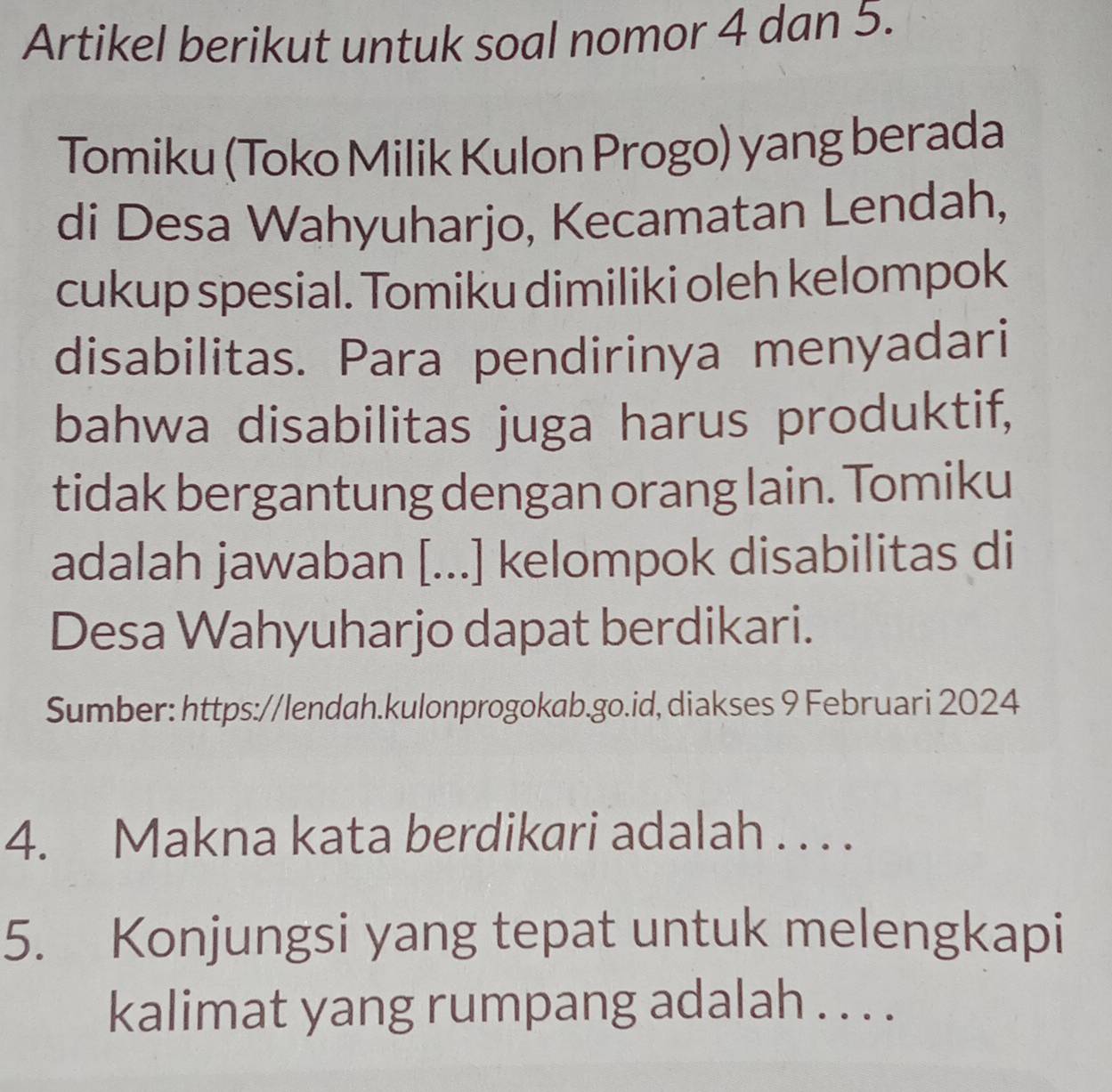 Artikel berikut untuk soal nomor 4 dan 5. 
Tomiku (Toko Milik Kulon Progo) yang berada 
di Desa Wahyuharjo, Kecamatan Lendah, 
cukup spesial. Tomiku dimiliki oleh kelompok 
disabilitas. Para pendirinya menyadari 
bahwa disabilitas juga harus produktif, 
tidak bergantung dengan orang lain. Tomiku 
adalah jawaban [...] kelompok disabilitas di 
Desa Wahyuharjo dapat berdikari. 
Sumber: https://lendah.kulonprogokab.go.id, diakses 9 Februari 2024 
4. Makna kata berdikari adalah . . . . 
5. Konjungsi yang tepat untuk melengkapi 
kalimat yang rumpang adalah . . . .