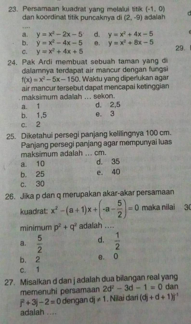 Persamaan kuadrat yang melalui titik (-1,0) d
dan koordinat titik puncaknya di (2,-9) adalah
..
a. y=x^2-2x-5 d. y=x^2+4x-5
(
b. y=x^2-4x-5 e. y=x^2+8x-5 29.
C. y=x^2+4x+5
24. Pak Ardi membuat sebuah taman yang di
dalamnya terdapat air mancur dengan fungsi
f(x)=x^2-5x-150. Waktu yang diperlukan agar
air mancur tersebut dapat mencapai ketinggian
maksimum adalah ... sekon.
a. 1 d. 2, 5
b. 1, 5 e. 3
c. 2
25. Diketahui persegi panjang kelilingnya 100 cm.
Panjang persegi panjang agar mempunyai luas
maksimum adalah ... cm.
a. 10 d. 35
b. 25 e. 40
c. 30
26. Jika p dan q merupakan akar-akar persamaan
kuadrat: x^2-(a+1)x+(-a- 5/2 )=0 maka nilai 30
minimum p^2+q^2 adalah ....
a.  5/2 
d.  1/2 
b. 2 e. 0
c. 1
27. Misalkan d dan j adalah dua bilangan real yang
memenuhi persamaan 2d^2-3d-1=0 dan
j^2+3j-2=0 dengan dj != 1. Nilai dari (dj+d+1)j^(-1)
adalah ....