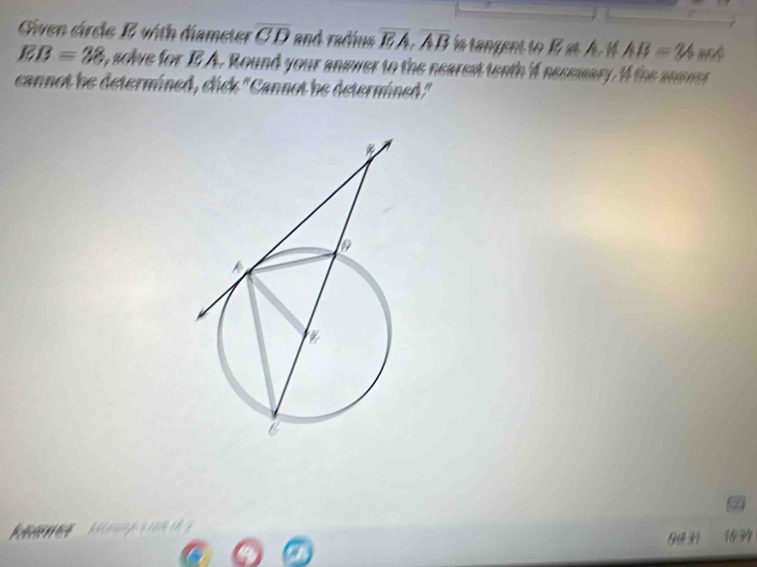 Given cirele E with diameter overline CD and radíua overline EA, overline AB ía rangent to 1 st Á. 1 AB=y4
EB=38 , solve for E A. Round your answer to the nearest tenth 4 nesemary. I the anmner 
cannot be determined, click "Cannot he determined." 
a 
13