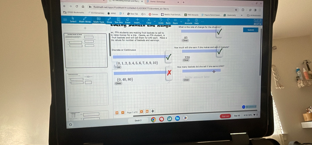 B2 Decoding Domain and Rano X Home | Schoolog 
fluidmath.net/apps/FluidMath?t=collab&d=QJQCBDETTL&content.id=78616 
WebGL Fluld Simula... apa a Parot Quesl 
B o m a in an d K an g e What is the rate of change for the situation 
her, FFA students are making fruit baskets to sell to Sutmil 
to raise money for a trio. Cassie, an FFA student. is 
fruit baskets and will sell them for $40 each. Make a 
ble values for number of baskets and earnings . 
Discrete or Continuous How much will she earn if she makes and sells 8 baskets?
 0,1,2,3,4,5,6,7,8,9,10
How many baskets did she sell if she ears $3607
 0,40,80
Desk 2