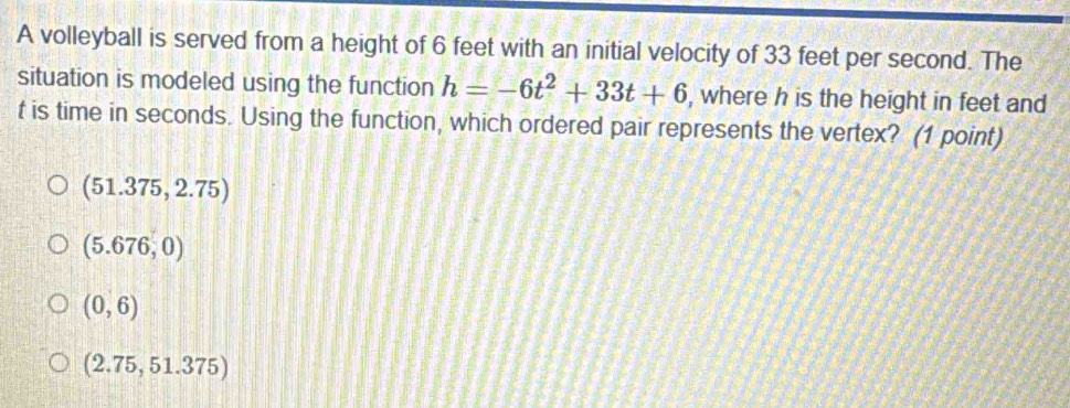 A volleyball is served from a height of 6 feet with an initial velocity of 33 feet per second. The
situation is modeled using the function h=-6t^2+33t+6 , where h is the height in feet and
t is time in seconds. Using the function, which ordered pair represents the vertex? (1 point)
(51.375,2.75)
(5.676,0)
(0,6)
(2.75,51.375)