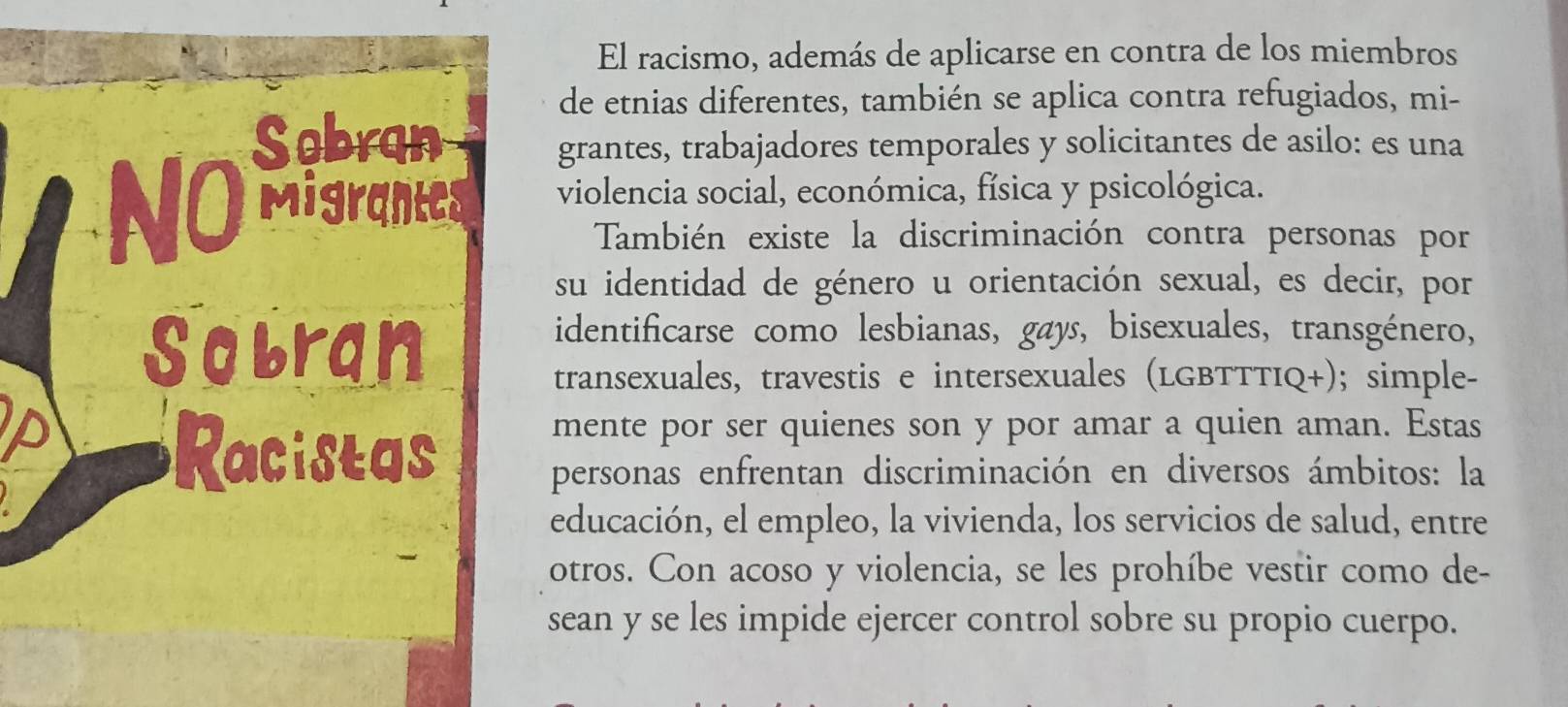 El racismo, además de aplicarse en contra de los miembros 
de etnias diferentes, también se aplica contra refugiados, mi- 
grantes, trabajadores temporales y solicitantes de asilo: es una 
violencia social, económica, física y psicológica. 
También existe la discriminación contra personas por 
su identidad de género u orientación sexual, es decir, por 
identificarse como lesbianas, gays, bisexuales, transgénero, 
transexuales, travestis e intersexuales (LGBTTTIQ+); simple- 
mente por ser quienes son y por amar a quien aman. Estas 
personas enfrentan discriminación en diversos ámbitos: la 
educación, el empleo, la vivienda, los servicios de salud, entre 
otros. Con acoso y violencia, se les prohíbe vestir como de- 
sean y se les impide ejercer control sobre su propio cuerpo.