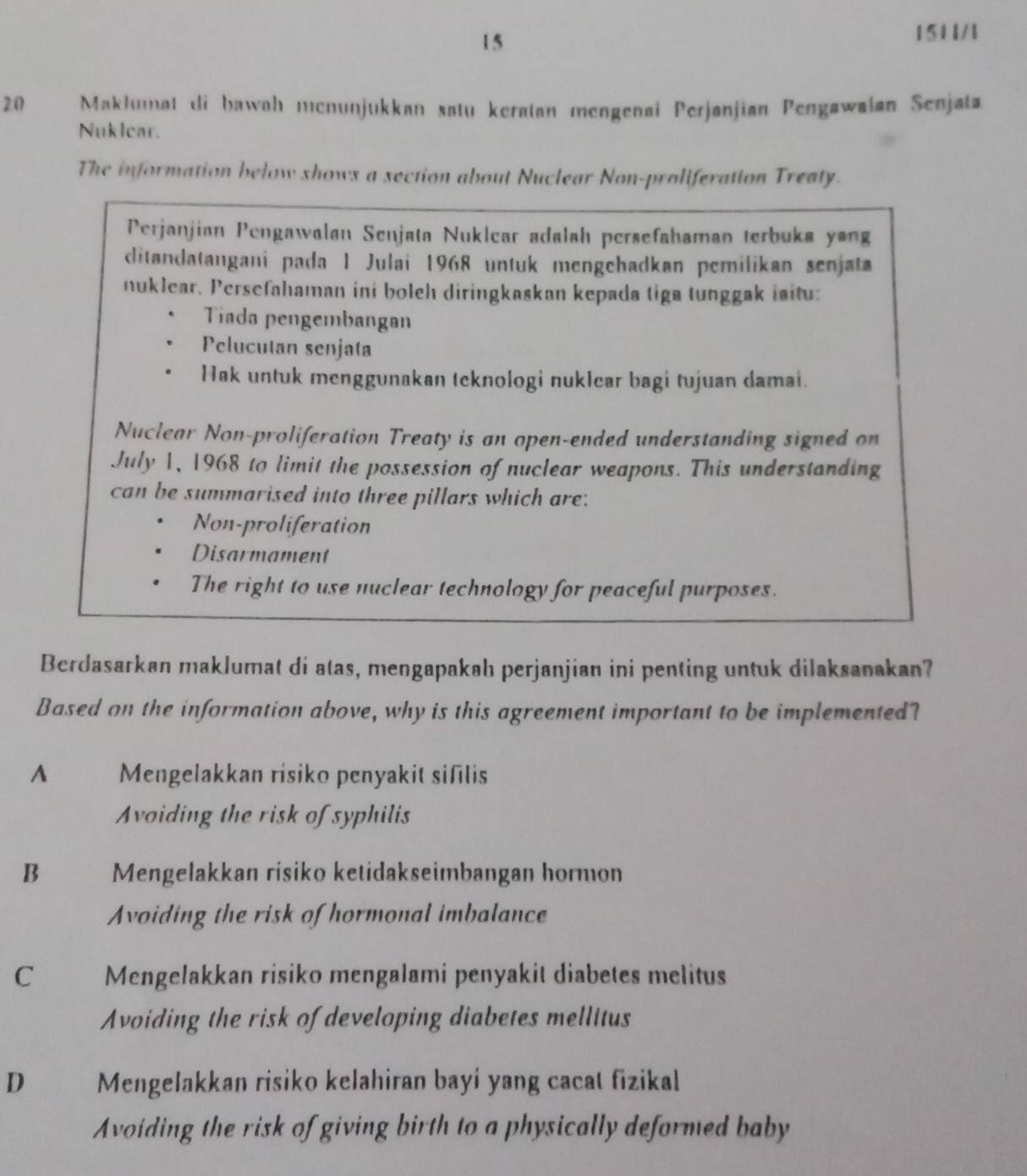 15
1511/1
20 Makłumat di bawah menunjukkan satu keratan mengenai Perjanjian Pengawalan Senjata
Nuklear.
The information below shows a section about Nuclear Non-proliferation Treaty.
Perjanjian Pengawalan Senjata Nuklear adalah persefahaman terbuka yang
ditandatangani pada 1 Julai 1968 untuk mengehadkan pemilikan senjata
nuklear. Persefahaman ini boleh diringkaskan kepada tiga tunggak iaitu:
Tiada pengembangan
Pelucutan senjata
Hak untuk menggunakan teknologi nuklear bagi tujuan damai.
Nuclear Non-proliferation Treaty is an open-ended understanding signed on
July 1, 1968 to limit the possession of nuclear weapons. This understanding
can be summarised into three pillars which are:
Non-proliferation
Disarmament
The right to use nuclear technology for peaceful purposes.
Berdasarkan maklumat di atas, mengapakah perjanjian ini penting untuk dilaksanakan?
Based on the information above, why is this agreement important to be implemented?
A Mengelakkan risiko penyakit sifilis
Avoiding the risk of syphilis
B Mengelakkan risiko ketidakseimbangan hormon
Avoiding the risk of hormonal imbalance
C Mengelakkan risiko mengalami penyakit diabetes melitus
Avoiding the risk of developing diabetes mellitus
D Mengelakkan risiko kelahiran bayi yang cacat fizikal
Avoiding the risk of giving birth to a physically deformed baby