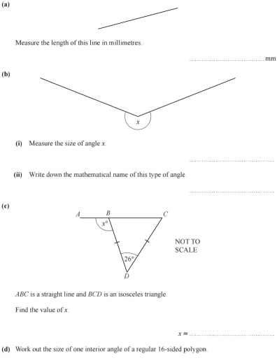 Measure the length of this line in millimetres.
_
mm
(b)
(i) Measure the size of angle x.
_
(ii) Write down the mathematical name of this type of angle.
_
(c)
NOT TO
SCALE
ABC is a straight line and BCD is an isosceles triangle.
Find the value of x.
_ x=
(d) Work out the size of one interior angle of a regular 16-sided polygon