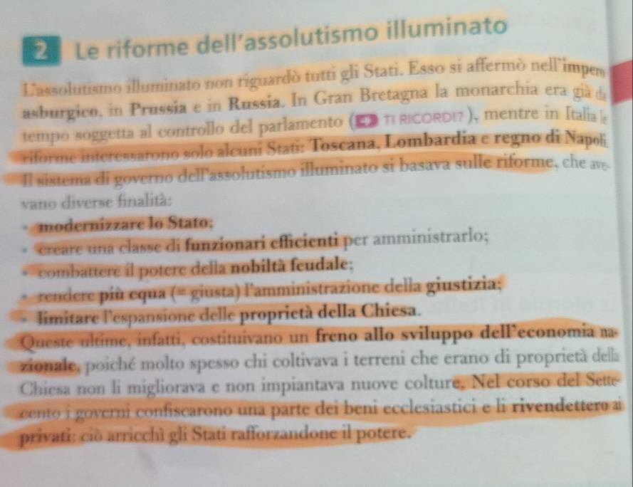 Le riforme dell’assolutismo illuminato 
Lassolutismo illuminato non riguardò tutti gli Stati. Esso si affermò nell'imper 
asburgico, in Prussia e in Russia. In Gran Bretagna la monarchia era già da 
tempo soggetta al controllo del parlamento (ED TI RICORDI ), mentre in Italia e 
riforme interessarono solo alcuni Stati: Toscana, Lombardia e regno di Napol 
Il sistema di governo dell'assolutismo illuminato si basava sulle riforme, che av 
vano diverse finalità: 
. modernizzare lo Stato: 
creare una classe di funzionari efficienti per amministrarlo; 
combattere il potere della nobiltà feudale; 
rendere più equa (= giusta) l'amministrazione della giustizia; 
limitare l'espansione delle proprictà della Chiesa. 
Queste ultime, infatti, costituivano un freno allo sviluppo dell’economia na 
zionale, poiché molto spesso chi coltivava i terreni che erano di proprietà della 
Chiesa non li migliorava e non impiantava nuove colture, Nel corso del Sette 
cento i governi confiscarono una parte dei beni ecclesiastici e li rivendettero ai 
privati: ció arricchì gli Stati rafforzandone il potere.