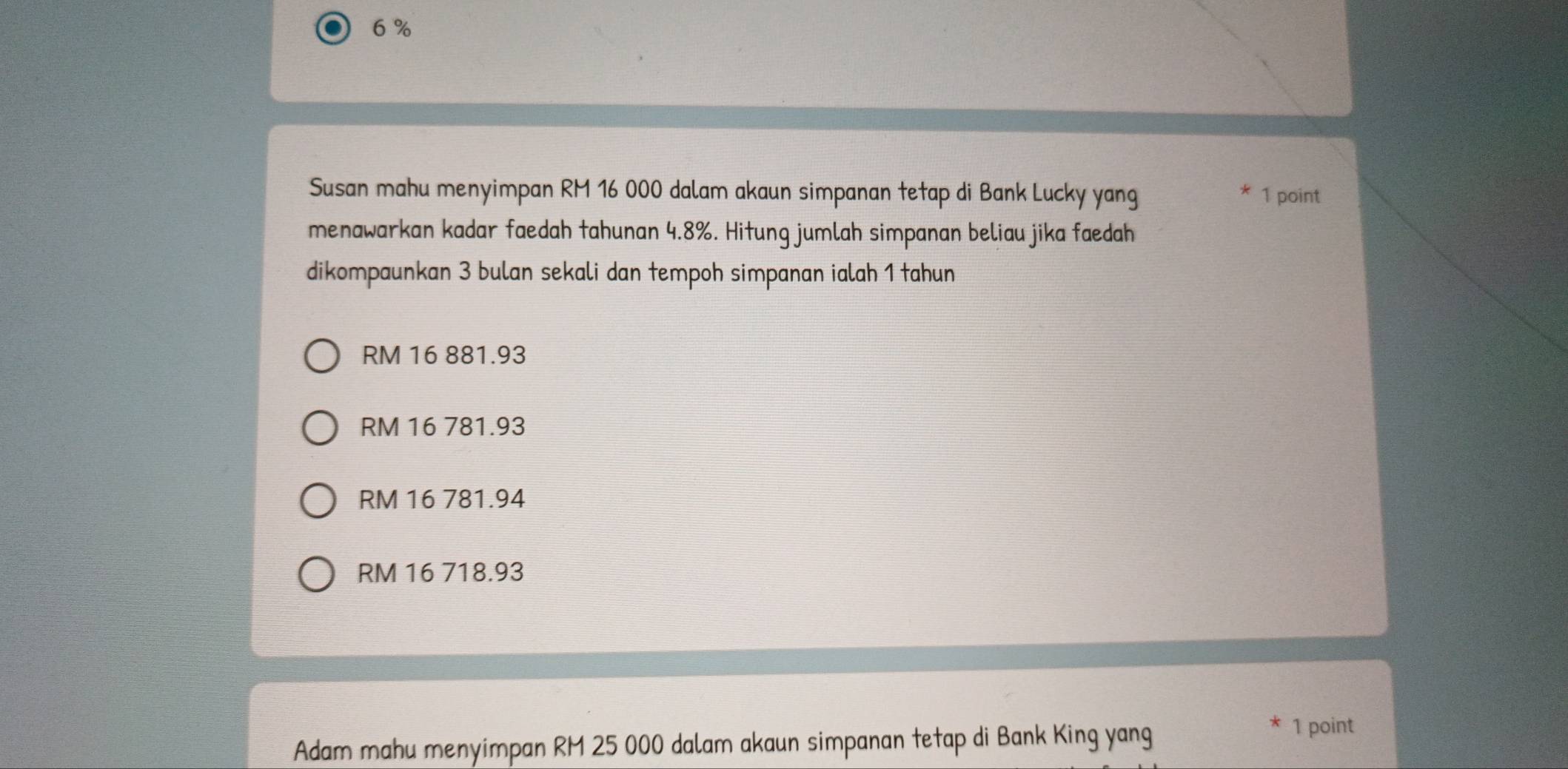 6 %
Susan mahu menyimpan RM 16 000 dalam akaun simpanan tetap di Bank Lucky yang 1 point
menawarkan kadar faedah tahunan 4.8%. Hitung jumlah simpanan beliau jika faedah
dikompaunkan 3 bulan sekali dan tempoh simpanan ialah 1 tahun
RM 16 881.93
RM 16 781.93
RM 16 781.94
RM 16 718.93
Adam mahu menyimpan RM 25 000 dalam akaun simpanan tetap di Bank King yang 1 point