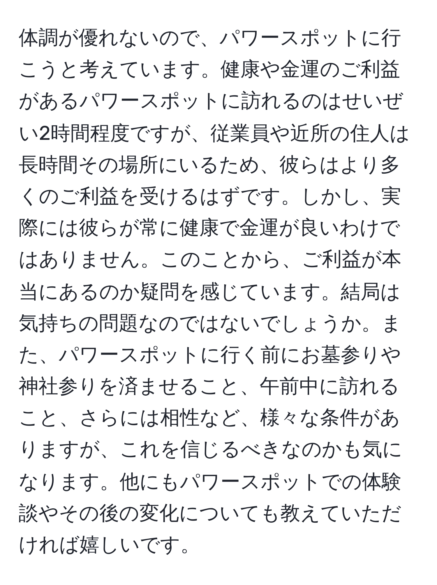 体調が優れないので、パワースポットに行こうと考えています。健康や金運のご利益があるパワースポットに訪れるのはせいぜい2時間程度ですが、従業員や近所の住人は長時間その場所にいるため、彼らはより多くのご利益を受けるはずです。しかし、実際には彼らが常に健康で金運が良いわけではありません。このことから、ご利益が本当にあるのか疑問を感じています。結局は気持ちの問題なのではないでしょうか。また、パワースポットに行く前にお墓参りや神社参りを済ませること、午前中に訪れること、さらには相性など、様々な条件がありますが、これを信じるべきなのかも気になります。他にもパワースポットでの体験談やその後の変化についても教えていただければ嬉しいです。