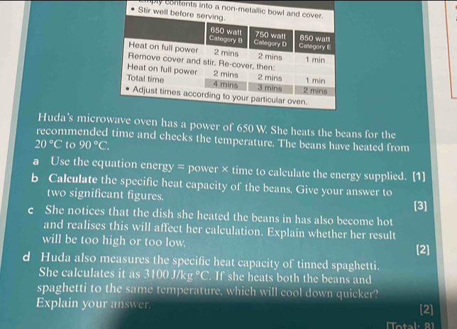 Emply contents into a non-metallic bowl 
Stir well b 
Huda's microwave oven has a power of 650 W. She heats the beans for the 
recommended time and checks the temperature. The beans have heated from
20°C to 90°C. 
a Use the equation energy = power × time to calculate the energy supplied. [1] 
b Calculate the specific heat capacity of the beans. Give your answer to 
two significant figures. 
[3] 
c She notices that the dish she heated the beans in has also become hot 
and realises this will affect her calculation. Explain whether her result 
will be too high or too low. 
[2] 
d Huda also measures the specific heat capacity of tinned spaghetti. 
She calculates it as 3100J/kg°C. If she heats both the beans and 
spaghetti to the same temperature, which will cool down quicker? 
Explain your answer. [2] 
[Total: 91