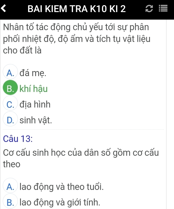 BAI KIEM TRA K10 KI 2 I
Nân tố tác động chủ yếu tới sự phân
phối nhiệt độ, độ ẩm và tích tụ vật liệu
cho đất là
A. đá mẹ.
B. khí hậu
C. địa hình
D. sinh vật.
Câu 13:
Cơ cấu sinh học của dân số gồm cơ cấu
theo
A. lao động và theo tuổi.
B. lao động và giới tính.