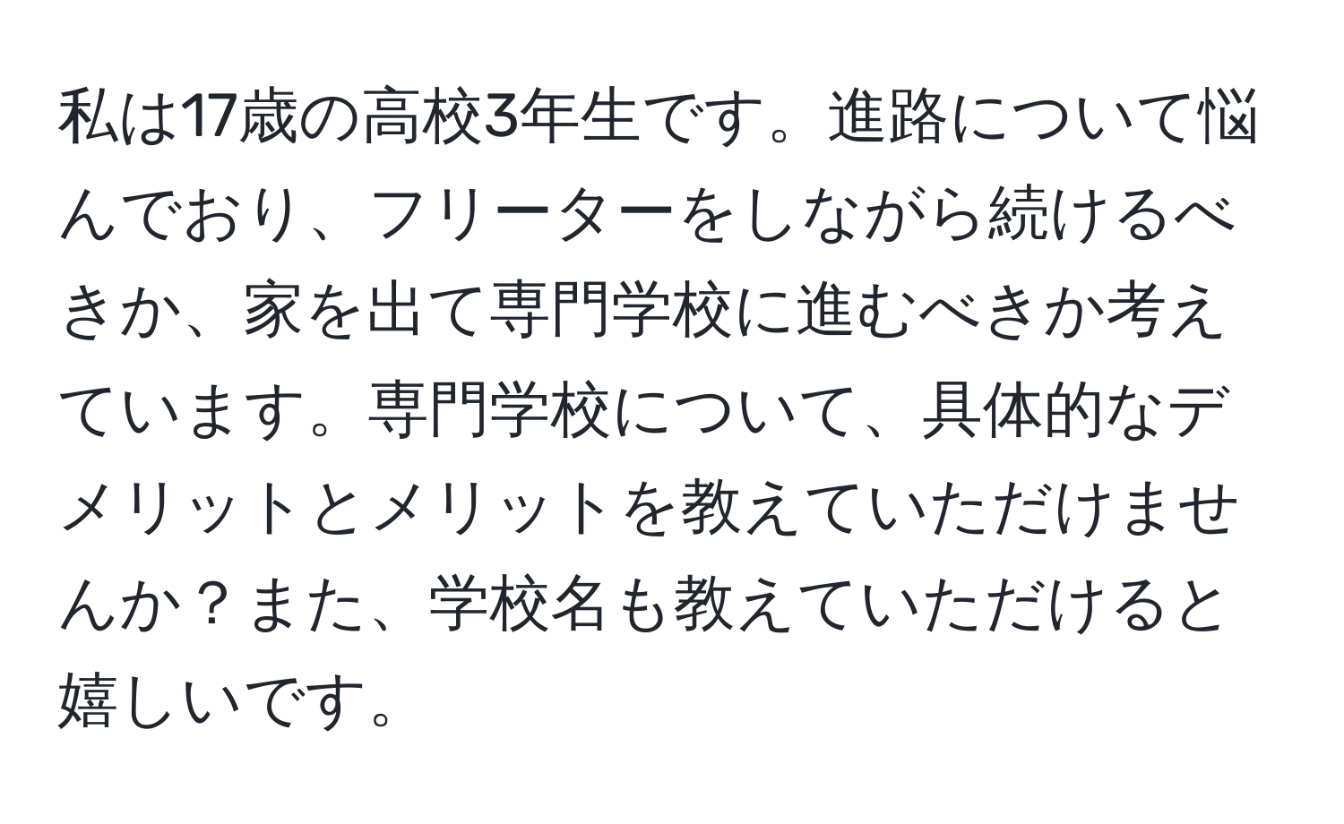 私は17歳の高校3年生です。進路について悩んでおり、フリーターをしながら続けるべきか、家を出て専門学校に進むべきか考えています。専門学校について、具体的なデメリットとメリットを教えていただけませんか？また、学校名も教えていただけると嬉しいです。