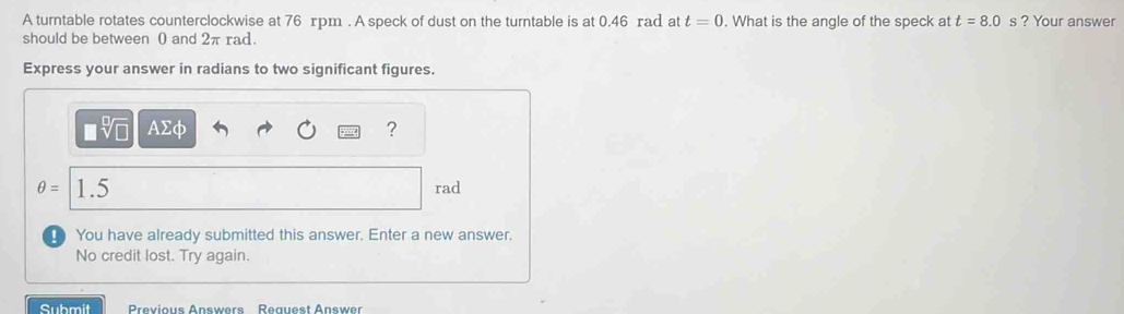 A turntable rotates counterclockwise at 76 rpm. A speck of dust on the turntable is at 0.46 rad at t=0. What is the angle of the speck at t=8.0 s ? Your answer 
should be between 0 and 2π rad. 
Express your answer in radians to two significant figures.
AΣφ ?
θ = 1.5 rad
You have already submitted this answer. Enter a new answer. 
No credit lost. Try again. 
Submit Previous Answers Request Answer