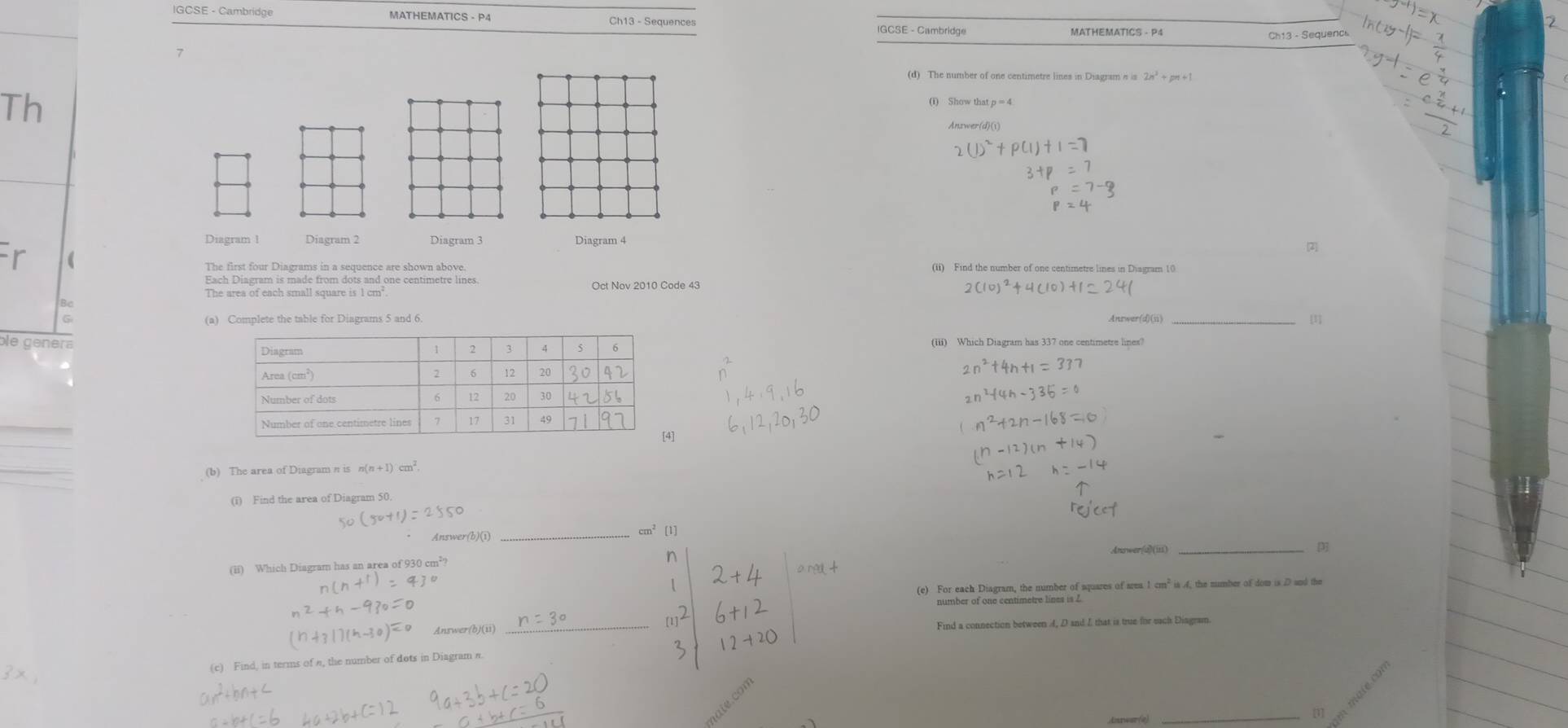 IGCSE - Cambridge MATHEMATICS - P4 IGCSE - Cambridge MATHEMATICS - P4 
7 
(d) The number of one centimetre lines in Diagram a is 2n^2
Th 
Diagram 1 Diagram 2 Diagram 3 
The first four Diagrams in a sequence are shown above. (ii) Find the number of one centimetre lines in Disgram 10
Each Diagram is made from dots and one centimetre lines. 
The area of each small square is 1 cm² Oct Nov 2010 Code 43 
8o 
(a) Complete the table for Diagrams 5 and 6. Answer(d)(ii) [1] 
le génera(iii) Which Diagram has 337 one centimetre lines?
^2+1=33
(b) The area of Diagram n is n(n+1)cm^2. 
(i) Find the area of Diagram 50.
cm^2
Answer(b)(i) _[1] 
Answer(d)(iii) _[3]
n
(ii) Which Diagram has an area of 930 cm²?
-91°
(e) For each Diagram, the number of aquares of area 1 cm² is 4, the number of dom is D and the
(h-30)=0 Answer(b)(ii) 
_ 
Find a connection between 4, D and I that is true for sach Diagram 
(c) Find, in terms of n, the number of dots in Diagram π
Anear(e) 
_