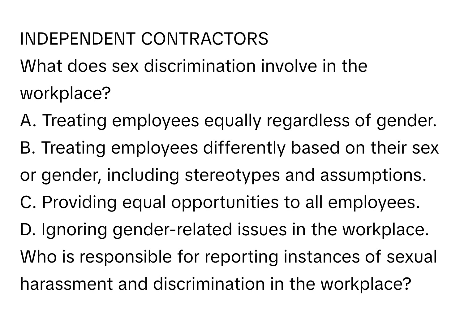 INDEPENDENT CONTRACTORS

What does sex discrimination involve in the workplace?
A. Treating employees equally regardless of gender.
B. Treating employees differently based on their sex or gender, including stereotypes and assumptions.
C. Providing equal opportunities to all employees.
D. Ignoring gender-related issues in the workplace.

Who is responsible for reporting instances of sexual harassment and discrimination in the workplace?