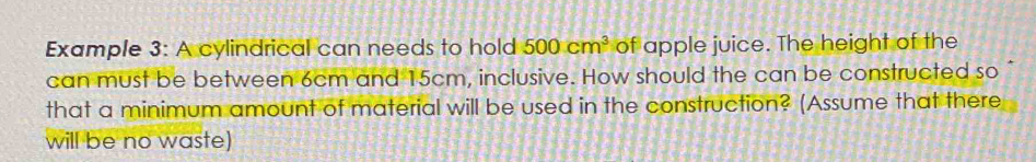 Example 3: A cylindrical can needs to hold 500cm^3 of apple juice. The height of the 
can must be between 6cm and 15cm, inclusive. How should the can be constructed so 
that a minimum amount of material will be used in the construction? (Assume that there 
will be no waste)